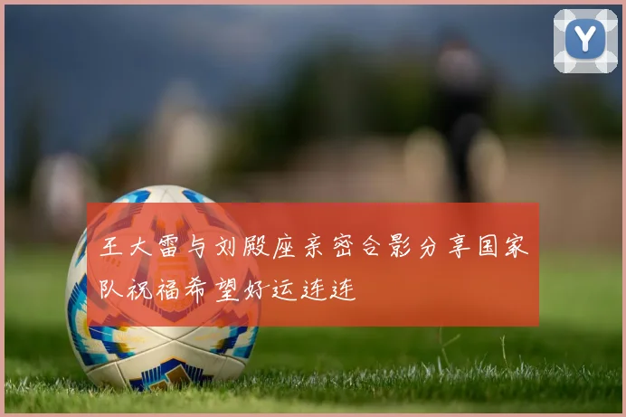 王大雷与刘殿座亲密合影分享国家队祝福希望好运连连