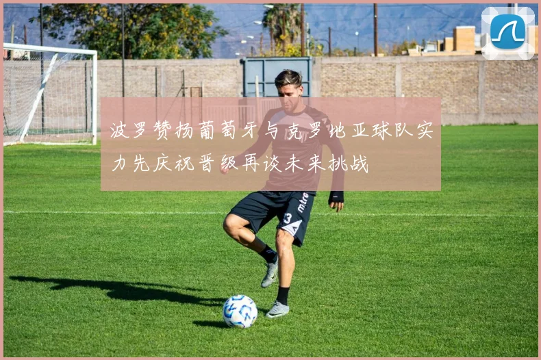 波罗赞扬葡萄牙与克罗地亚球队实力先庆祝晋级再谈未来挑战