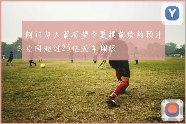 阿门与火箭有望今夏提前续约预计合同超过25亿五年期限