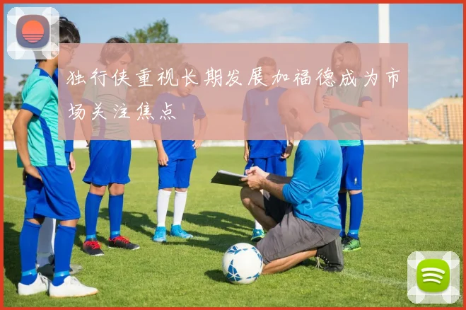 独行侠重视长期发展加福德成为市场关注焦点