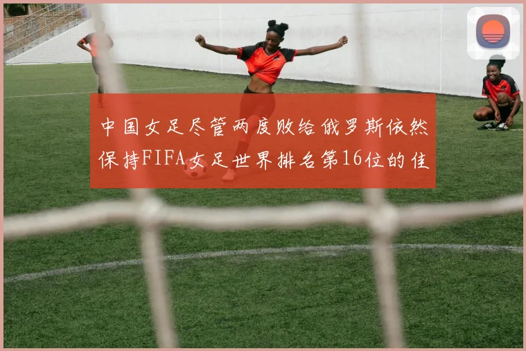 中国女足尽管两度败给俄罗斯依然保持FIFA女足世界排名第16位的佳绩