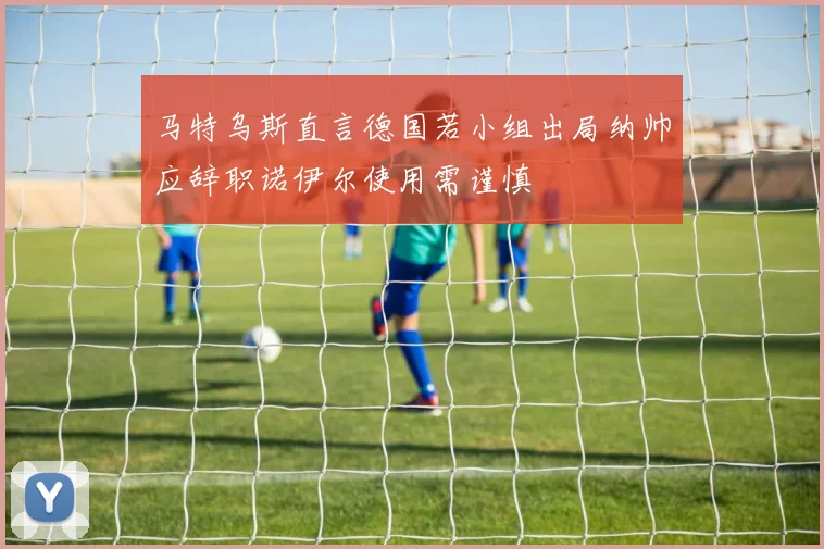 马特乌斯直言德国若小组出局纳帅应辞职诺伊尔使用需谨慎