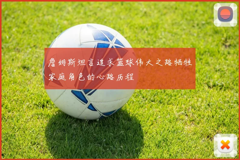 詹姆斯坦言追求篮球伟大之路牺牲家庭角色的心路历程