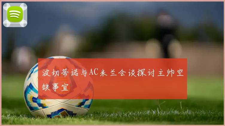 波切蒂诺与AC米兰会谈探讨主帅空缺事宜