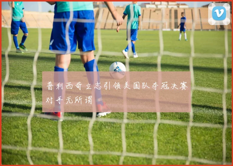 普利西奇立志引领美国队夺冠决赛对手无所谓