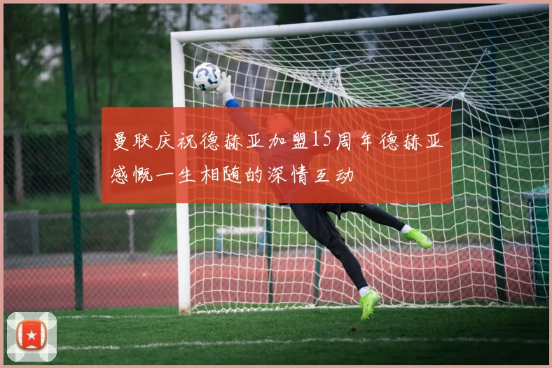 曼联庆祝德赫亚加盟15周年德赫亚感慨一生相随的深情互动