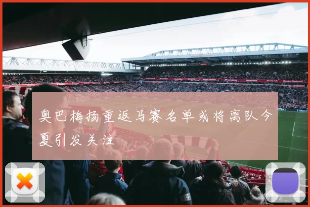 奥巴梅扬重返马赛名单或将离队今夏引发关注