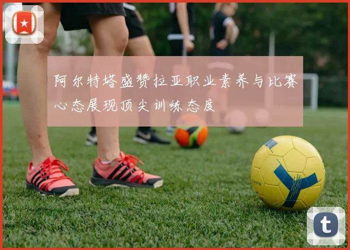阿尔特塔盛赞拉亚职业素养与比赛心态展现顶尖训练态度